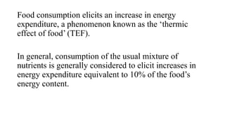 Food consumption elicits an increase in energy
expenditure, a phenomenon known as the ‘thermic
effect of food’ (TEF).
In general, consumption of the usual mixture of
nutrients is generally considered to elicit increases in
energy expenditure equivalent to 10% of the food’s
energy content.

 