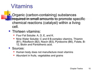 Vitamins




Organic (carbon-containing) substances
required in small amounts to promote specific
chemical reactions (catalyst) within a living
cell.
Thirteen vitamins:





Four Fat Soluble: A, D, E, and K.
Nine Water Soluble: C and 8 B-complex vitamins. Thiamin
(B1), Riboflavin (B2), Niacin (B3), Pyridoxine (B6), Folate, B12, Biotin and Pantothenic acid.

Sources:



Human body does not manufacture most vitamins
Abundant in fruits, vegetables and grains

Chapter Twelve

10

 
