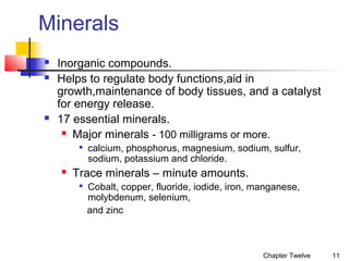 Minerals





Inorganic compounds.
Helps to regulate body functions,aid in
growth,maintenance of body tissues, and a catalyst
for energy release.
17 essential minerals.
 Major minerals - 100 milligrams or more.




calcium, phosphorus, magnesium, sodium, sulfur,
sodium, potassium and chloride.

Trace minerals – minute amounts.


Cobalt, copper, fluoride, iodide, iron, manganese,
molybdenum, selenium,
and zinc

Chapter Twelve

11

 