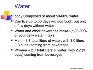 Water









body Composed of about 50-60% water
Can live up to 50 days without food , but only
a few days without water
Water and other beverages make-up 80-90%
of your daily water intake
Men – 3.7 total liters of water, with 3.0 liters
(13 cups) coming from beverages
Women – 2.7 total liters of water, with 2.2 (9
cups) coming from beverages

Chapter Twelve

12

 