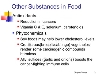 Other Substances in Food
Antioxidants –





Reduction in cancers
Vitamin C & E, selenium, carotenoids

Phytochemicals





Soy foods may help lower cholesterol levels
Cruciferous(brocolli/cabbage) vegetables
render some carcinogenic compounds
harmless
Allyl sulfides (garlic and onions) boosts the
cancer-fighting immune cells
Chapter Twelve

13

 