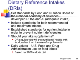 Dietary Reference Intakes
(DRIs)








Set standards by Food and Nutrition Board of
the National Academy of Sciences developed RDAs and AI (adequate intake)
Include standards for both recommended
and maximum intakes
Established standards for nutrient intake in
order to prevent nutrient deficiencies
Should you take supplements?




DRIs guide you will the nutritional needs with
food, rather than the use of supplements

Daily values – U.S. Food and Drug
Administration use on food labels


Based on 2000 calorie diet
Chapter Twelve

14

 