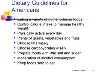 Dietary Guidelines for
Americans











Eating a variety of nutrient-dense foods
Control calorie intake to manage healthy
weight
Physically active every day
Plenty of grains, vegetables and fruits
Choose fats wisely
Choose carbohydrates wisely
Prepare foods with little salt and sugar
Moderation of alcohol consumption
Keep foods safe to eat
Chapter Twelve

15

 