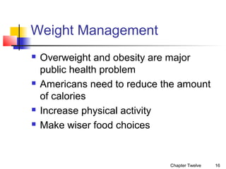Weight Management







Overweight and obesity are major
public health problem
Americans need to reduce the amount
of calories
Increase physical activity
Make wiser food choices

Chapter Twelve

16

 
