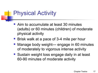 Physical Activity







Aim to accumulate at least 30 minutes
(adults) or 60 minutes (children) of moderate
physical activity
Brisk walk at a pace of 3-4 mile per hour
Manage body weight--- engage in 60 minutes
of moderately to vigorous intense activity
Sustain weight loss engage daily in at least
60-90 minutes of moderate activity
Chapter Twelve

17

 