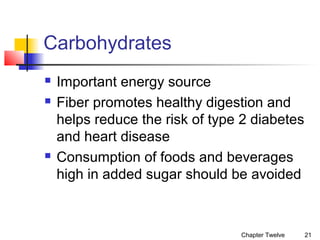 Carbohydrates





Important energy source
Fiber promotes healthy digestion and
helps reduce the risk of type 2 diabetes
and heart disease
Consumption of foods and beverages
high in added sugar should be avoided

Chapter Twelve

21

 