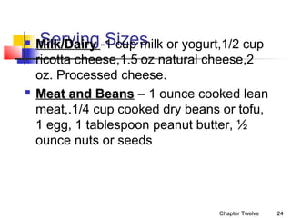 



Serving Sizes
Milk/Dairy -1 cup milk or yogurt,1/2 cup
ricotta cheese,1.5 oz natural cheese,2
oz. Processed cheese.
Meat and Beans – 1 ounce cooked lean
meat,.1/4 cup cooked dry beans or tofu,
1 egg, 1 tablespoon peanut butter, ½
ounce nuts or seeds

Chapter Twelve

24

 