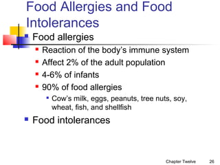 Food Allergies and Food
Intolerances


Food allergies





Reaction of the body’s immune system
Affect 2% of the adult population
4-6% of infants
90% of food allergies




Cow’s milk, eggs, peanuts, tree nuts, soy,
wheat, fish, and shellfish

Food intolerances

Chapter Twelve

26

 