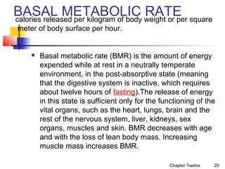 BASAL METABOLIC weight or per square
RATE
calories released per kilogram of body
meter of body surface per hour.



Basal metabolic rate (BMR) is the amount of energy
expended while at rest in a neutrally temperate
environment, in the post-absorptive state (meaning
that the digestive system is inactive, which requires
about twelve hours of fasting).The release of energy
in this state is sufficient only for the functioning of the
vital organs, such as the heart, lungs, brain and the
rest of the nervous system, liver, kidneys, sex
organs, muscles and skin. BMR decreases with age
and with the loss of lean body mass. Increasing
muscle mass increases BMR.
Chapter Twelve

29

 