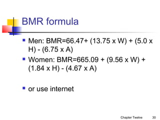 BMR formula






Men: BMR=66.47+ (13.75 x W) + (5.0 x
H) - (6.75 x A)
Women: BMR=665.09 + (9.56 x W) +
(1.84 x H) - (4.67 x A)
or use internet

Chapter Twelve

30

 