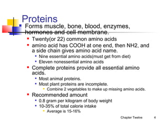 Proteins



Forms muscle, bone, blood, enzymes,
hormones and cell membrane.



Twenty(or 22) common amino acids
amino acid has COOH at one end, then NH2, and
a side chain gives amino acid name.





Nine essential amino acids(must get from diet)
Eleven nonessential amino acids

Complete proteins provide all essential amino
acids.



Most animal proteins.
Most plant proteins are incomplete.




Combine 2 vegetables to make up missing amino acids.

Recommended amount



0.8 gram per kilogram of body weight
10-35% of total calorie intake


Average is 15-16%
Chapter Twelve

4

 