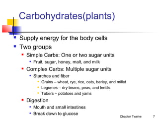 Carbohydrates(plants)



Supply energy for the body cells
Two groups


Simple Carbs: One or two sugar units




Fruit, sugar, honey, malt, and milk

Complex Carbs: Multiple sugar units


Starches and fiber






Grains – wheat, rye, rice, oats, barley, and millet
Legumes – dry beans, peas, and lentils
Tubers – potatoes and yams

Digestion



Mouth and small intestines
Break down to glucose

Chapter Twelve

7

 