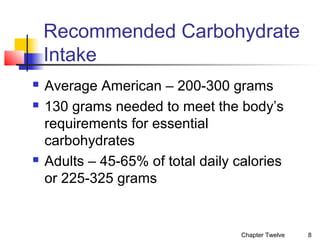 Recommended Carbohydrate
Intake





Average American – 200-300 grams
130 grams needed to meet the body’s
requirements for essential
carbohydrates
Adults – 45-65% of total daily calories
or 225-325 grams

Chapter Twelve

8

 