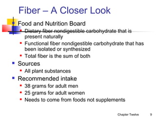 Fiber – A Closer Look


Food and Nutrition Board








Sources




Dietary fiber nondigestible carbohydrate that is
present naturally
Functional fiber nondigestible carbohydrate that has
been isolated or synthesized
Total fiber is the sum of both
All plant substances

Recommended intake




38 grams for adult men
25 grams for adult women
Needs to come from foods not supplements
Chapter Twelve

9

 