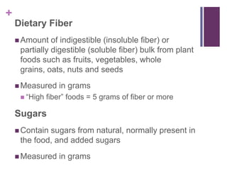 +
    Dietary Fiber
     Amount   of indigestible (insoluble fiber) or
     partially digestible (soluble fiber) bulk from plant
     foods such as fruits, vegetables, whole
     grains, oats, nuts and seeds
     Measured    in grams
      ―High   fiber‖ foods = 5 grams of fiber or more

    Sugars
     Containsugars from natural, normally present in
     the food, and added sugars
     Measured    in grams
 
