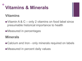 +
    Vitamins & Minerals
    Vitamins
             & C – only 2 vitamins on food label since
     Vitamin A
     presumable historical importance to health
     Measured    in percentages

    Minerals
     Calcium   and Iron - only minerals required on labels
     Measured    in percent daily values
 