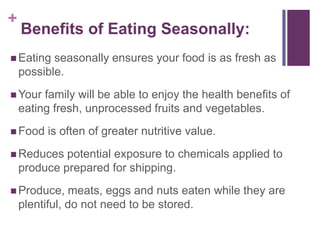 +
    Benefits of Eating Seasonally:
 Eating   seasonally ensures your food is as fresh as
    possible.
 Your   family will be able to enjoy the health benefits of
    eating fresh, unprocessed fruits and vegetables.
 Food    is often of greater nutritive value.
 Reduces    potential exposure to chemicals applied to
    produce prepared for shipping.
 Produce,     meats, eggs and nuts eaten while they are
    plentiful, do not need to be stored.
 