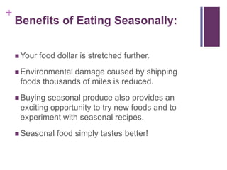 +
    Benefits of Eating Seasonally:


     Your   food dollar is stretched further.
     Environmentaldamage caused by shipping
     foods thousands of miles is reduced.
     Buying seasonal produce also provides an
     exciting opportunity to try new foods and to
     experiment with seasonal recipes.
     Seasonal    food simply tastes better!
 
