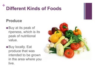 +
    Different Kinds of Foods

    Produce
     Buy at its peak of
     ripeness, which is its
     peak of nutritional
     value.
     Buy  locally. Eat
     produce that was
     intended to be grown
     in the area where you
     live.
 