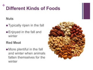 +
    Different Kinds of Foods

    Nuts
     Typically   ripen in the fall
     Enjoyed     in the fall and
     winter
    Red Meat
     More plentiful in the fall
     and winter when animals
     fatten themselves for the
     winter
 