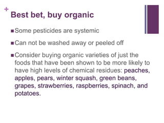 +
    Best bet, buy organic
     Some   pesticides are systemic
     Can   not be washed away or peeled off
     Consider buying organic varieties of just the
     foods that have been shown to be more likely to
     have high levels of chemical residues: peaches,
     apples, pears, winter squash, green beans,
     grapes, strawberries, raspberries, spinach, and
     potatoes.
 