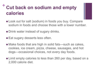 + Cut back on sodium and empty
 calories
  Lookout for salt (sodium) in foods you buy. Compare
  sodium in foods and choose those with a lower number.

  Drink   water instead of sugary drinks.

  Eat   sugary desserts less often.

  Make foods that are high in solid fats—such as cakes,
  cookies, ice cream, pizza, cheese, sausages, and hot
  dogs—occasional choices, not every day foods.

  Limit
       empty calories to less than 260 per day, based on a
  2,000 calorie diet.
 