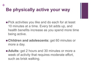 +
    Be physically active your way

     Pickactivities you like and do each for at least
     10 minutes at a time. Every bit adds up, and
     health benefits increase as you spend more time
     being active.
     Childrenand adolescents: get 60 minutes or
     more a day.
     Adults:get 2 hours and 30 minutes or more a
     week of activity that requires moderate effort,
     such as brisk walking.
 