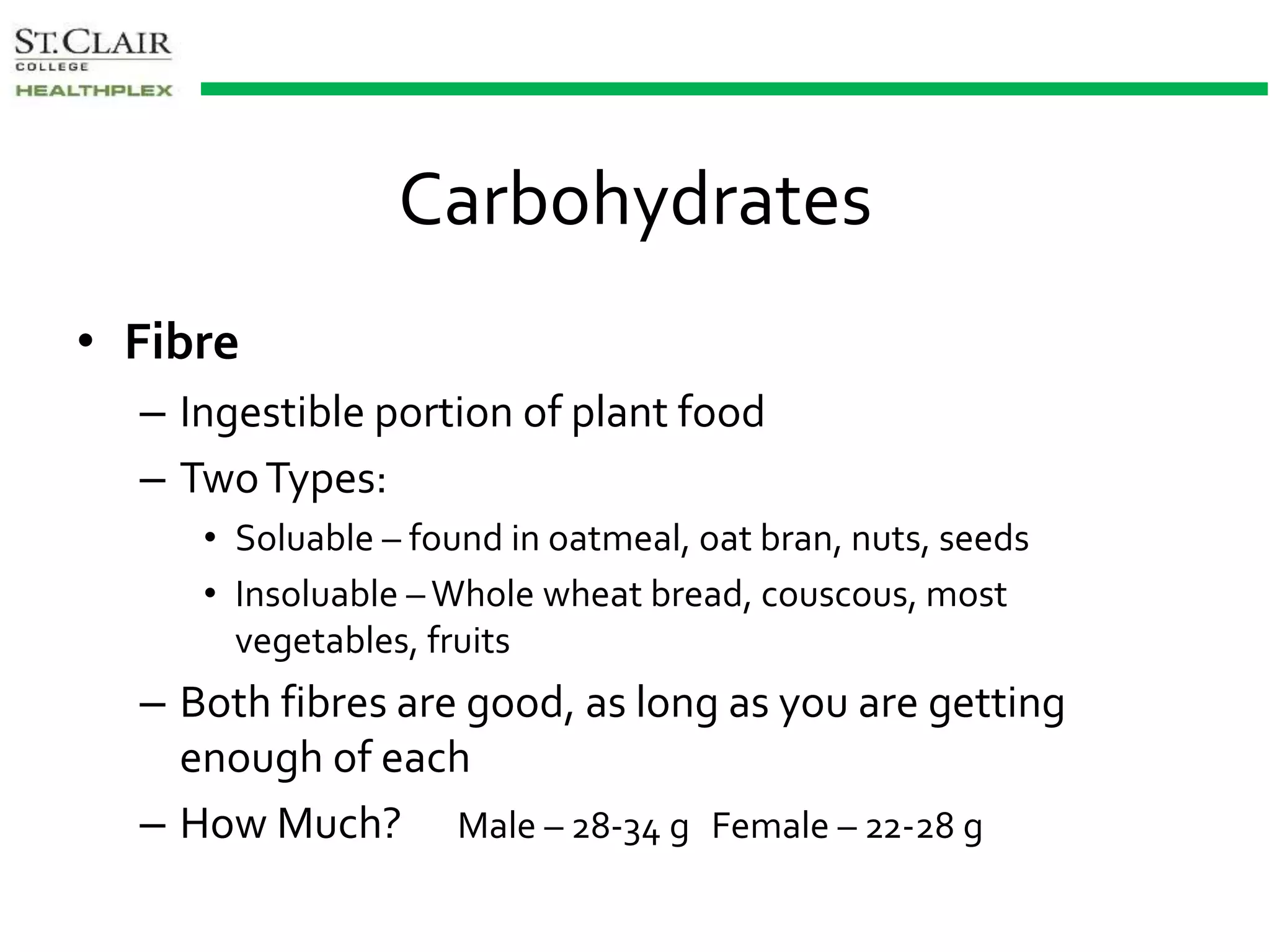 Carbohydrates
• Fibre
– Ingestible portion of plant food
– TwoTypes:
• Soluable – found in oatmeal, oat bran, nuts, seeds
• Insoluable – Whole wheat bread, couscous, most
vegetables, fruits
– Both fibres are good, as long as you are getting
enough of each
– How Much? Male – 28-34 g Female – 22-28 g
 