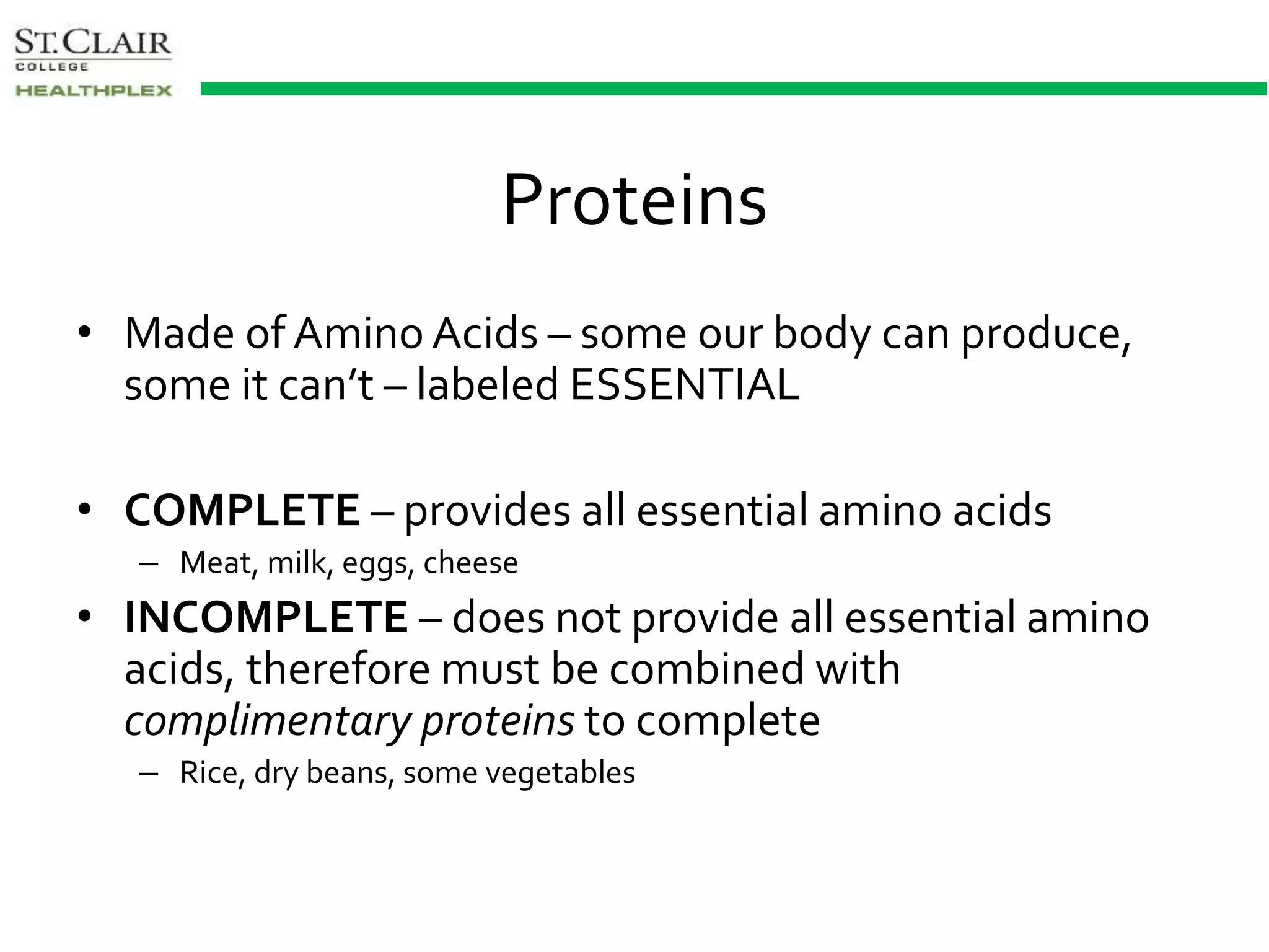 Proteins
• Made of Amino Acids – some our body can produce,
some it can’t – labeled ESSENTIAL
• COMPLETE – provides all essential amino acids
– Meat, milk, eggs, cheese
• INCOMPLETE – does not provide all essential amino
acids, therefore must be combined with
complimentary proteins to complete
– Rice, dry beans, some vegetables
 