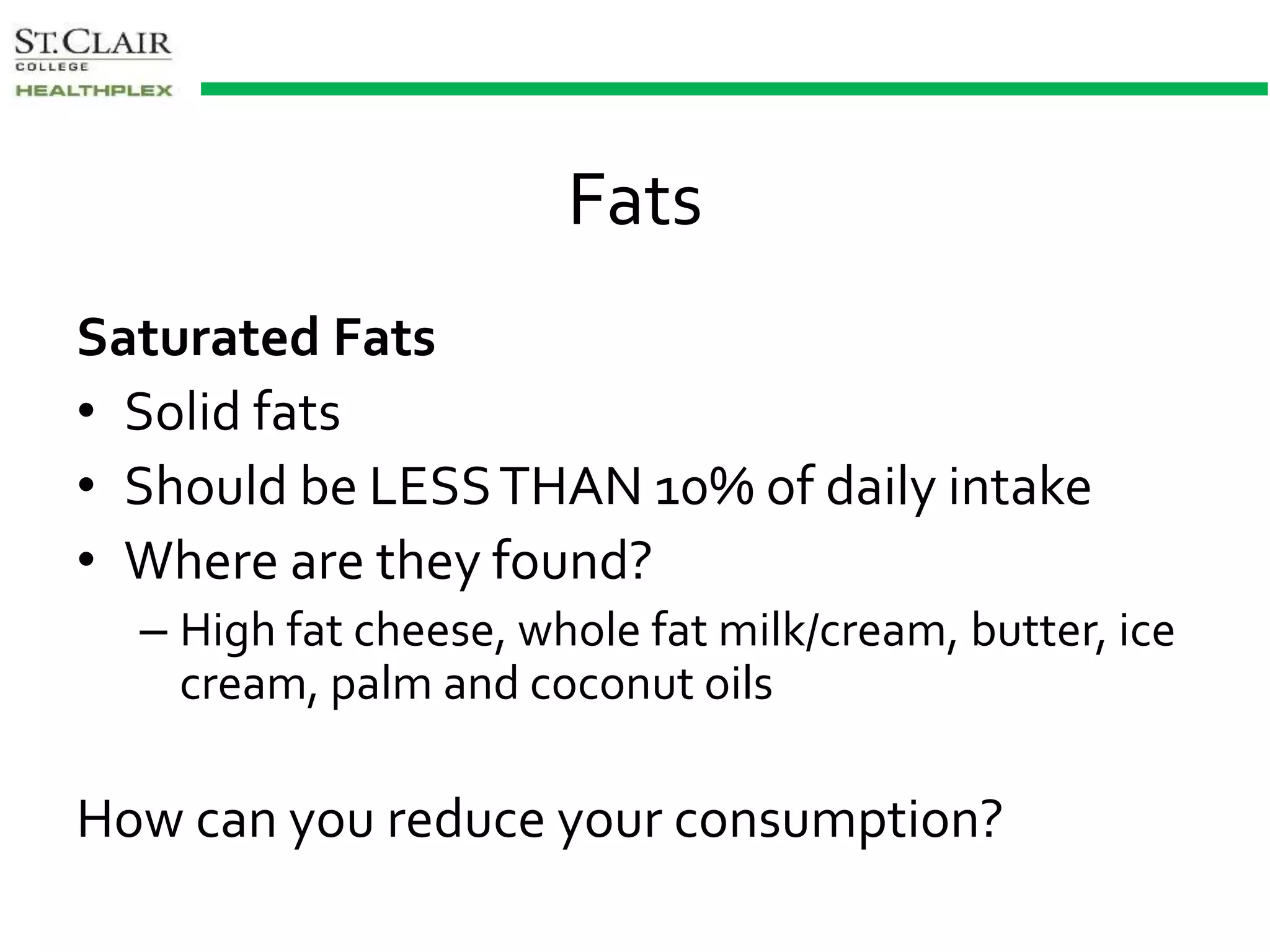 Fats
Saturated Fats
• Solid fats
• Should be LESSTHAN 10% of daily intake
• Where are they found?
– High fat cheese, whole fat milk/cream, butter, ice
cream, palm and coconut oils
How can you reduce your consumption?
 