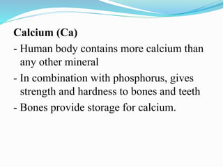 Calcium (Ca)
- Human body contains more calcium than
any other mineral
- In combination with phosphorus, gives
strength and hardness to bones and teeth
- Bones provide storage for calcium.
 