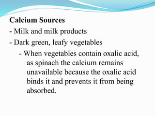 Calcium Sources
- Milk and milk products
- Dark green, leafy vegetables
- When vegetables contain oxalic acid,
as spinach the calcium remains
unavailable because the oxalic acid
binds it and prevents it from being
absorbed.
 