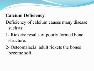 Calcium Deficiency
Deficiency of calcium causes many disease
such as:
1- Rickets: results of poorly formed bone
structure.
2- Osteomalacia: adult rickets the bones
become soft.
 