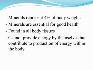 - Minerals represent 4% of body weight.
- Minerals are essential for good health.
- Found in all body tissues
- Cannot provide energy by themselves but
contribute to production of energy within
the body
 
