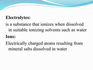 Electrolytes:
is a substance that ionizes when dissolved
in suitable ionizing solvents such as water
Ions:
Electrically charged atoms resulting from
mineral salts dissolved in water
 