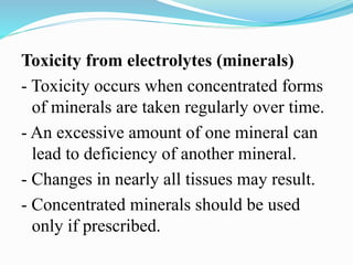 Toxicity from electrolytes (minerals)
- Toxicity occurs when concentrated forms
of minerals are taken regularly over time.
- An excessive amount of one mineral can
lead to deficiency of another mineral.
- Changes in nearly all tissues may result.
- Concentrated minerals should be used
only if prescribed.
 