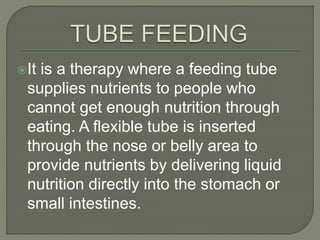 It is a therapy where a feeding tube
supplies nutrients to people who
cannot get enough nutrition through
eating. A flexible tube is inserted
through the nose or belly area to
provide nutrients by delivering liquid
nutrition directly into the stomach or
small intestines.
 