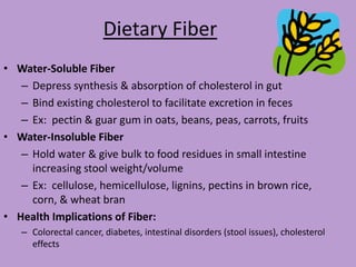 Dietary Fiber
• Water-Soluble Fiber
   – Depress synthesis & absorption of cholesterol in gut
   – Bind existing cholesterol to facilitate excretion in feces
   – Ex: pectin & guar gum in oats, beans, peas, carrots, fruits
• Water-Insoluble Fiber
   – Hold water & give bulk to food residues in small intestine
     increasing stool weight/volume
   – Ex: cellulose, hemicellulose, lignins, pectins in brown rice,
     corn, & wheat bran
• Health Implications of Fiber:
   – Colorectal cancer, diabetes, intestinal disorders (stool issues), cholesterol
     effects
 