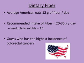 Dietary Fiber
• Average American eats 12 g of fiber / day

• Recommended Intake of Fiber = 20-35 g / day
  – Insoluble to soluble = 3:1


• Guess who has the highest incidence of
  colorectal cancer?
 