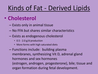 Kinds of Fat - Derived Lipids
• Cholesterol
 – Exists only in animal tissue
 – No FFA but shares similar characteristics
 – Exists as endogenous cholesterol
    • 0.5 - 2.0 g/d production
    • More forms with high saturated diets
 – Functions include: building plasma
   membranes, synthesizing Vit D, adrenal gland
   hormones and sex hormones
   (estrogen, androgen, progesterone), bile; tissue and
   organ formation during fetal development.
 