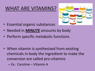 WHAT ARE VITAMINS?

• Essential organic substances
• Needed in MINUTE amounts by body
• Perform specific metabolic functions

• When vitamin is synthesized from existing
  chemicals in body the ingredient to make the
  conversion are called pro-vitamins
  – Ex: Carotine – Vitamin A
 