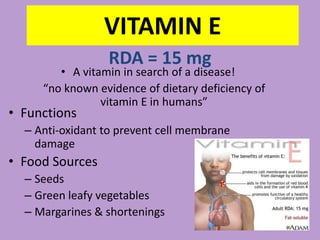 VITAMIN E
                 RDA = 15 mg
        • A vitamin in search of a disease!
     “no known evidence of dietary deficiency of
                vitamin E in humans”
• Functions
  – Anti-oxidant to prevent cell membrane
    damage
• Food Sources
  – Seeds
  – Green leafy vegetables
  – Margarines & shortenings
 