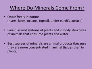 Where Do Minerals Come From?
• Occur freely in nature
  (rivers, lakes, oceans, topsoil, under earth’s surface)

• Found in root systems of plants and in body structures
  of animals that consume plants and water

• Best sources of minerals are animal products (because
  they are more concentrated in animal tissues than in
  plants)
 