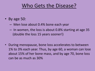Who Gets the Disease?

• By age 50:
   – Men lose about 0.4% bone each year
   – In women, the loss is about 0.8% starting at age 35
     (double the loss 15 years sooner!)

• During menopause, bone loss accelerates to between
  1% to 3% each year. Thus, by age 60, a woman can lose
  about 15% of her bone mass, and by age 70, bone loss
  can be as much as 30%
 