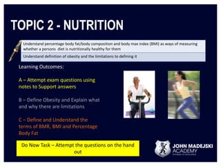 TOPIC 2 - NUTRITION 
Understand percentage body fat/body composition and body max index (BMI) as ways of measuring 
whether a persons diet is nutritionally healthy for them 
Understand definition of obesity and the limitations to defining it 
Learning Outcomes: 
A – Attempt exam questions using 
notes to Support answers 
B – Define Obesity and Explain what 
and why there are limitations 
C – Define and Understand the 
terms of BMR, BMI and Percentage 
Body Fat 
Do Now Task – Attempt the questions on the hand 
out 
 