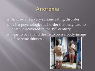  Anorexia is a very serious eating disorder.
 It is a psychological disorder that may lead to
death, discovered in the 19th century.
 Fear to be fat and desire to own a body image
of extreme thinness.
 