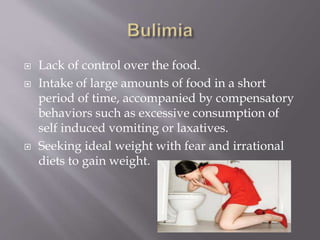  Lack of control over the food.
 Intake of large amounts of food in a short
period of time, accompanied by compensatory
behaviors such as excessive consumption of
self induced vomiting or laxatives.
 Seeking ideal weight with fear and irrational
diets to gain weight.
 