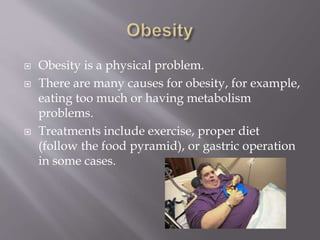  Obesity is a physical problem.
 There are many causes for obesity, for example,
eating too much or having metabolism
problems.
 Treatments include exercise, proper diet
(follow the food pyramid), or gastric operation
in some cases.
 