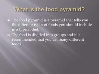  The food pyramid is a pyramid that tells you
the different types of foods you should include
in a typical diet.
 The food is divided into groups and it is
recommended that you eat many different
foods.
 