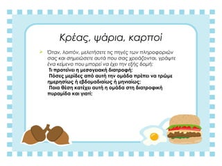 Κρέας, ψάρια, καρποί
 Όταν, λοιπόν, μελετήσετε τις πηγές των πληροφοριών
σας και σημειώσετε αυτά που σας χρειάζονται, γράψτε
ένα κείμενο που μπορεί να έχει την εξής δομή:
Τι προτείνει η μεσογειακή διατροφή;
Πόσες μερίδες από αυτή την ομάδα πρέπει να τρώμε
ημερησίως ή εβδομαδιαίως ή μηνιαίως;
Ποια θέση κατέχει αυτή η ομάδα στη διατροφική
πυραμίδα και γιατί;
 